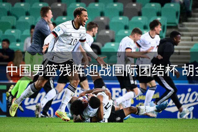 中国男篮残阵迎战国际团结杯 胡金秋领衔12人名单浮出水面