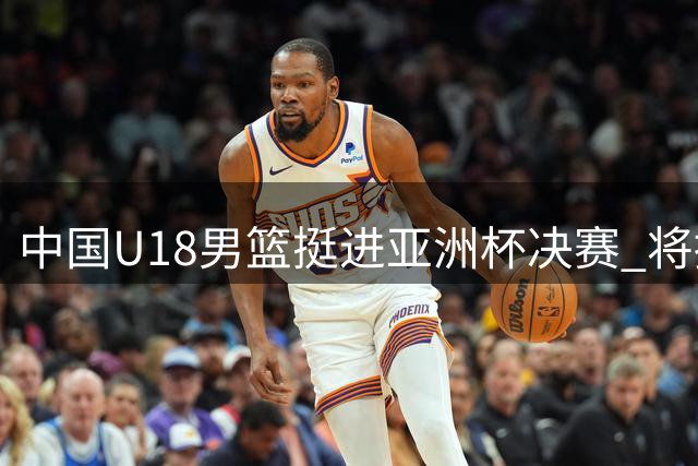 中国U18男篮挺进亚洲杯决赛 将挑战霸主澳大利亚队