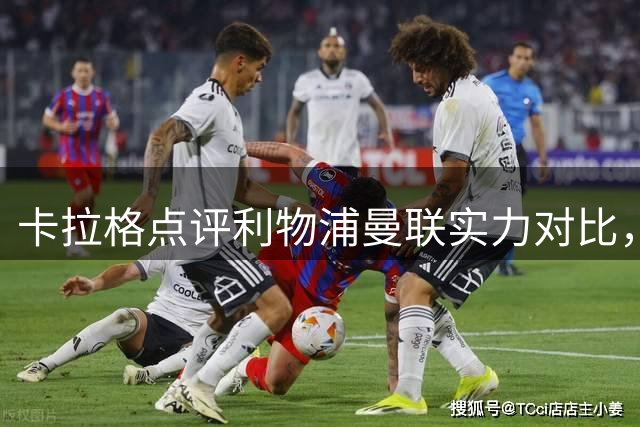卡拉格点评利物浦曼联实力对比，预测红军转会动作