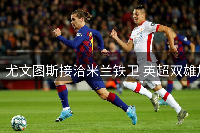 尤文图斯接洽米兰铁卫 英超双雄加入托莫里争夺战