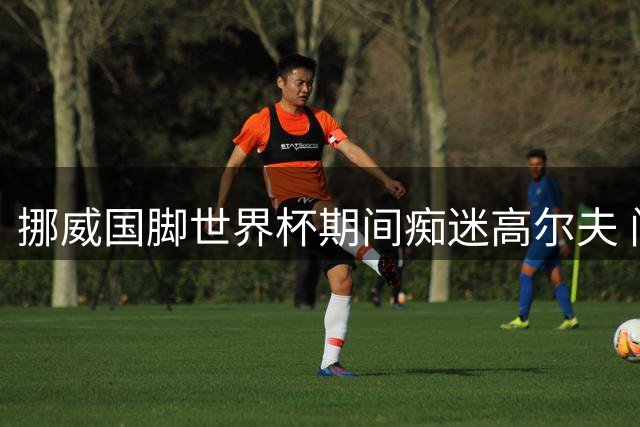 挪威国脚世界杯期间痴迷高尔夫 门将揭秘独特减压方式