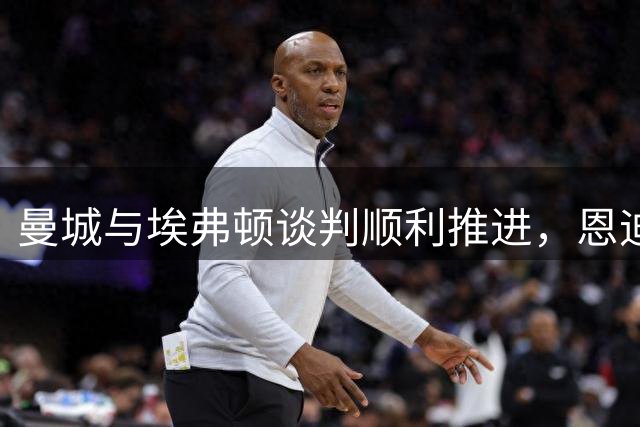 曼城与埃弗顿谈判顺利推进，恩迪亚耶期盼加盟蓝月亮