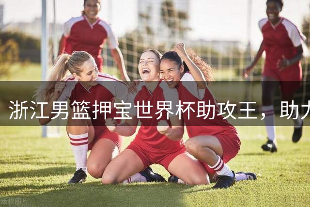 浙江男篮押宝世界杯助攻王，助力新星李悦洲蜕变