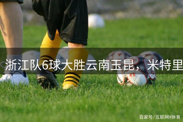 浙江队6球大胜云南玉昆，米特里策3球托利奇4助攻创纪录