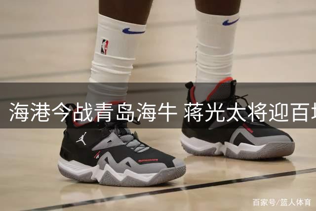 海港今战青岛海牛 蒋光太将迎百场纪念仪式