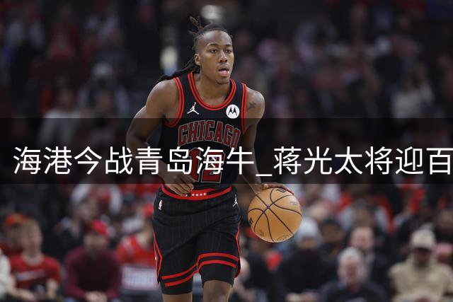 海港今战青岛海牛 蒋光太将迎百场纪念仪式