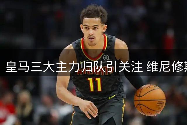 皇马三大主力归队引关注 维尼修斯续约僵局成焦点
