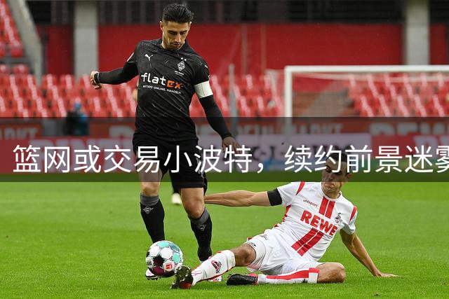 篮网或交易小波特，续约前景迷雾重重