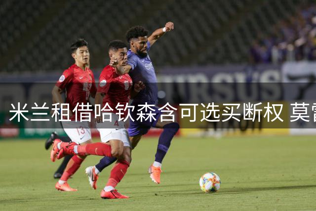 米兰租借哈钦森含可选买断权 莫雷托披露转会细节