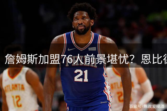詹姆斯加盟76人前景堪忧？恩比德健康隐患或成致命伤
