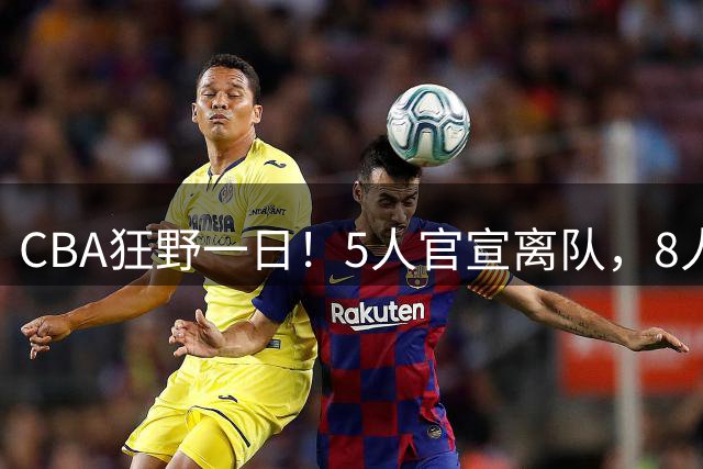 CBA狂野一日！5人官宣离队，8人完成签约，北京辽篮将有大交易